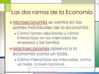 Las dos ramas de la Economía
                   Microeconomía           se centra en las
                           partes individuales de la economía.
                                    Cómo toman decisiones y cómo
                                     interactúan en los mercados las
                                     empresas y las familias
                   Macroeconomía        observa a la
                           economía como un todo.
                                    Cómo interactúan los mercados, como
                                     un todo, a nivel nacional.
© 2012 Cengage Learning. All Rights Reserved. May not be copied, scanned, or duplicated, in whole or in part, except for use as
permitted in a license distributed with a certain product or service or otherwise on a password-protected website for classroom use.
 