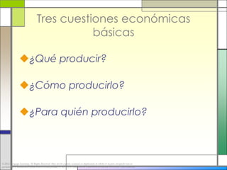 Tres cuestiones económicas
                                             básicas

                 ¿Qué producir?

                 ¿Cómo producirlo?

                 ¿Para quién producirlo?



© 2012 Cengage Learning. All Rights Reserved. May not be copied, scanned, or duplicated, in whole or in part, except for use as
permitted in a license distributed with a certain product or service or otherwise on a password-protected website for classroom use.
 