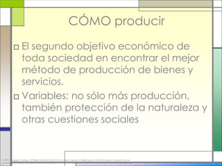 CÓMO producir
           □ El segundo objetivo económico de
             toda sociedad en encontrar el mejor
             método de producción de bienes y
             servicios.
           □ Variables: no sólo más producción,
             también protección de la naturaleza y
             otras cuestiones sociales


© 2012 Cengage Learning. All Rights Reserved. May not be copied, scanned, or duplicated, in whole or in part, except for use as
permitted in a license distributed with a certain product or service or otherwise on a password-protected website for classroom use.
 