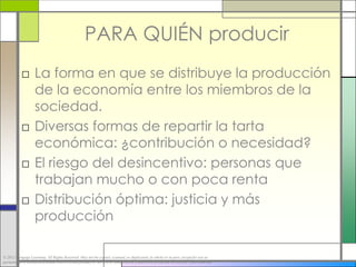 PARA QUIÉN producir
           □ La forma en que se distribuye la producción
             de la economía entre los miembros de la
             sociedad.
           □ Diversas formas de repartir la tarta
             económica: ¿contribución o necesidad?
           □ El riesgo del desincentivo: personas que
             trabajan mucho o con poca renta
           □ Distribución óptima: justicia y más
             producción

© 2012 Cengage Learning. All Rights Reserved. May not be copied, scanned, or duplicated, in whole or in part, except for use as
permitted in a license distributed with a certain product or service or otherwise on a password-protected website for classroom use.
 
