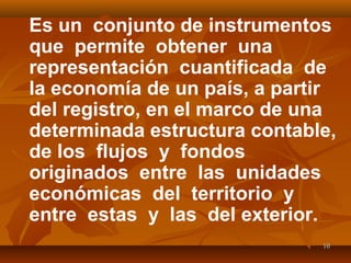 1010
Es un conjunto de instrumentos
que permite obtener una
representación cuantificada de
la economía de un país, a partir
del registro, en el marco de una
determinada estructura contable,
de los flujos y fondos
originados entre las unidades
económicas del territorio y
entre estas y las del exterior.
 