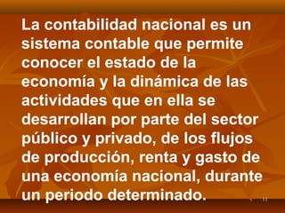 1111
La contabilidad nacional es un
sistema contable que permite
conocer el estado de la
economía y la dinámica de las
actividades que en ella se
desarrollan por parte del sector
público y privado, de los flujos
de producción, renta y gasto de
una economía nacional, durante
un periodo determinado.
 