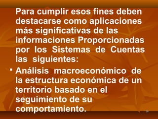1414
Para cumplir esos fines deben
destacarse como aplicaciones
más significativas de las
informaciones Proporcionadas
por los Sistemas de Cuentas
las siguientes:
 Análisis macroeconómico de
la estructura económica de un
territorio basado en el
seguimiento de su
comportamiento.
 