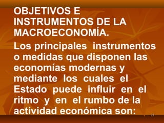 2323
OBJETIVOS E
INSTRUMENTOS DE LA
MACROECONOMÍA.
Los principales instrumentos
o medidas que disponen las
economías modernas y
mediante los cuales el
Estado puede influir en el
ritmo y en el rumbo de la
actividad económica son:
 