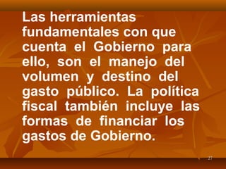 2727
Las herramientas
fundamentales con que
cuenta el Gobierno para
ello, son el manejo del
volumen y destino del
gasto público. La política
fiscal también incluye las
formas de financiar los
gastos de Gobierno.
 
