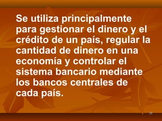 2929
Se utiliza principalmente
para gestionar el dinero y el
crédito de un país, regular la
cantidad de dinero en una
economía y controlar el
sistema bancario mediante
los bancos centrales de
cada país.
 