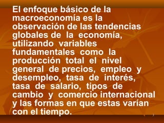 33
El enfoque básico de la
macroeconomía es la
observación de las tendencias
globales de la economía,
utilizando variables
fundamentales como la
producción total el nivel
general de precios, empleo y
desempleo, tasa de interés,
tasa de salario, tipos de
cambio y comercio internacional
y las formas en que estas varían
con el tiempo.
 