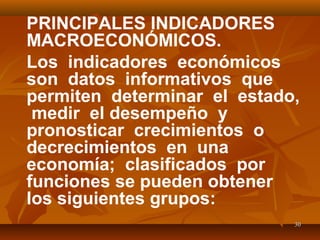 3030
PRINCIPALES INDICADORES
MACROECONÓMICOS.
Los indicadores económicos
son datos informativos que
permiten determinar el estado,
medir el desempeño y
pronosticar crecimientos o
decrecimientos en una
economía; clasificados por
funciones se pueden obtener
los siguientes grupos:
 