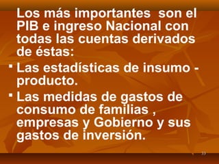 3333
Los más importantes son el
PIB e ingreso Nacional con
todas las cuentas derivados
de éstas:
 Las estadísticas de insumo -
producto.
 Las medidas de gastos de
consumo de familias ,
empresas y Gobierno y sus
gastos de inversión.
 