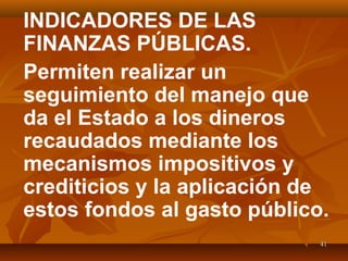 4141
INDICADORES DE LAS
FINANZAS PÚBLICAS.
Permiten realizar un
seguimiento del manejo que
da el Estado a los dineros
recaudados mediante los
mecanismos impositivos y
crediticios y la aplicación de
estos fondos al gasto público.
 