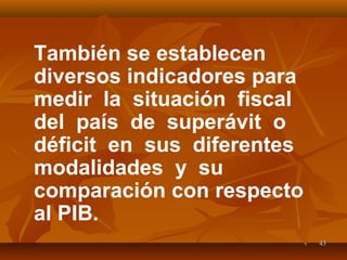 4343
También se establecen
diversos indicadores para
medir la situación fiscal
del país de superávit o
déficit en sus diferentes
modalidades y su
comparación con respecto
al PIB.
 