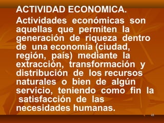 4848
ACTIVIDAD ECONOMICA.
Actividades económicas son
aquellas que permiten la
generación de riqueza dentro
de una economía (ciudad,
región, país) mediante la
extracción, transformación y
distribución de los recursos
naturales o bien de algún
servicio, teniendo como fin la
satisfacción de las
necesidades humanas.
 