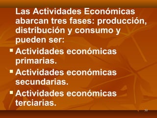 5050
Las Actividades Económicas
abarcan tres fases: producción,
distribución y consumo y
pueden ser:
 Actividades económicas
primarias.
 Actividades económicas
secundarias.
 Actividades económicas
terciarias.
 