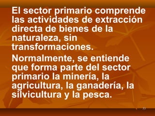 5353
El sector primario comprende
las actividades de extracción
directa de bienes de la
naturaleza, sin
transformaciones.
Normalmente, se entiende
que forma parte del sector
primario la minería, la
agricultura, la ganadería, la
silvicultura y la pesca.
 