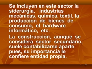 5555
Se incluyen en este sector la
siderurgia, industrias
mecánicas, química, textil, la
producción de bienes de
consumo, el hardware
informático, etc.
La construcción, aunque se
considera sector secundario,
suele contabilizarse aparte
pues, su importancia le
confiere entidad propia.
 