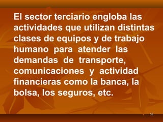 5656
El sector terciario engloba las
actividades que utilizan distintas
clases de equipos y de trabajo
humano para atender las
demandas de transporte,
comunicaciones y actividad
financieras como la banca, la
bolsa, los seguros, etc.
 