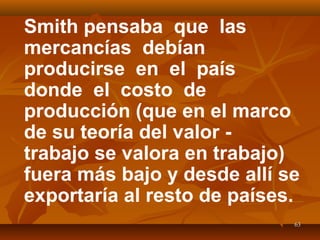 6363
Smith pensaba que las
mercancías debían
producirse en el país
donde el costo de
producción (que en el marco
de su teoría del valor -
trabajo se valora en trabajo)
fuera más bajo y desde allí se
exportaría al resto de países.
 