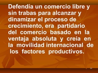 6464
Defendía un comercio libre y
sin trabas para alcanzar y
dinamizar el proceso de
crecimiento, era partidario
del comercio basado en la
ventaja absoluta y creía en
la movilidad internacional de
los factores productivos.
 