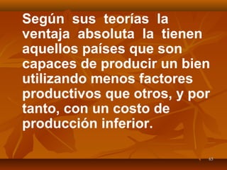 6565
Según sus teorías la
ventaja absoluta la tienen
aquellos países que son
capaces de producir un bien
utilizando menos factores
productivos que otros, y por
tanto, con un costo de
producción inferior.
 