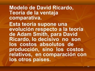 6666
Modelo de David Ricardo,
Teoría de la ventaja
comparativa.
Esta teoría supone una
evolución respecto a la teoría
de Adam Smith, para David
Ricardo, lo decisivo no son
los costos absolutos de
producción, sino los costos
relativos, en comparación con
los otros países.
 