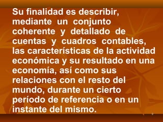99
Su finalidad es describir,
mediante un conjunto
coherente y detallado de
cuentas y cuadros contables,
las características de la actividad
económica y su resultado en una
economía, así como sus
relaciones con el resto del
mundo, durante un cierto
período de referencia o en un
instante del mismo.
 