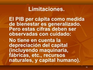 10
Limitaciones.
El PIB per cápita como medida
de bienestar es generalizado.
Pero estas cifras deben ser
observadas con cuidado:
No tiene en cuenta la
depreciación del capital
(incluyendo maquinaria,
fábricas, etc., recursos
naturales, y capital humano).
 