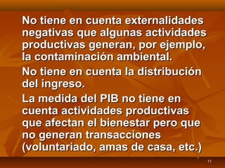 11
No tiene en cuenta externalidadesNo tiene en cuenta externalidades
negativas que algunas actividadesnegativas que algunas actividades
productivas generan, por ejemplo,productivas generan, por ejemplo,
la contaminación ambiental.la contaminación ambiental.
No tiene en cuenta la distribuciónNo tiene en cuenta la distribución
del ingreso.del ingreso.
La medida del PIB no tiene enLa medida del PIB no tiene en
cuenta actividades productivascuenta actividades productivas
que afectan el bienestar pero queque afectan el bienestar pero que
no generan transaccionesno generan transacciones
(voluntariado, amas de casa, etc.)(voluntariado, amas de casa, etc.)
 