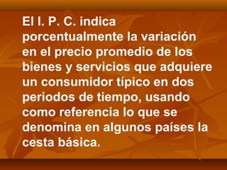 El I. P. C. indica
porcentualmente la variación
en el precio promedio de los
bienes y servicios que adquiere
un consumidor típico en dos
periodos de tiempo, usando
como referencia lo que se
denomina en algunos países la
cesta básica.
 