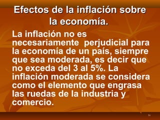 16
Efectos de la inflación sobreEfectos de la inflación sobre
la economía.la economía.
La inflación no es
necesariamente perjudicial para
la economía de un país, siempre
que sea moderada, es decir que
no exceda del 3 al 5%. La
inflación moderada se considera
como el elemento que engrasa
las ruedas de la industria y
comercio.
 