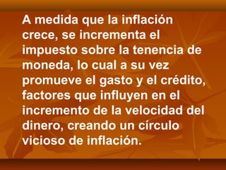 A medida que la inflación
crece, se incrementa el
impuesto sobre la tenencia de
moneda, lo cual a su vez
promueve el gasto y el crédito,
factores que influyen en el
incremento de la velocidad del
dinero, creando un círculo
vicioso de inflación.
 