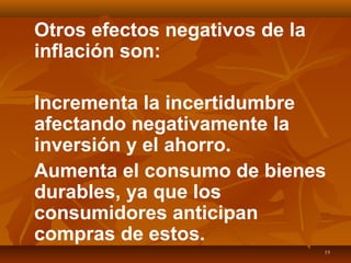 19
Otros efectos negativos de la
inflación son:
Incrementa la incertidumbre
afectando negativamente la
inversión y el ahorro.
Aumenta el consumo de bienes
durables, ya que los
consumidores anticipan
compras de estos.
 