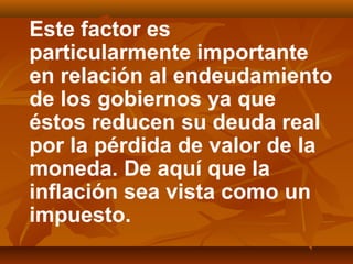 Este factor es
particularmente importante
en relación al endeudamiento
de los gobiernos ya que
éstos reducen su deuda real
por la pérdida de valor de la
moneda. De aquí que la
inflación sea vista como un
impuesto.
 