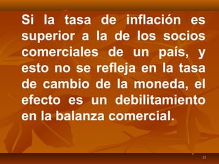 23
Si la tasa de inflación es
superior a la de los socios
comerciales de un país, y
esto no se refleja en la tasa
de cambio de la moneda, el
efecto es un debilitamiento
en la balanza comercial.
 
