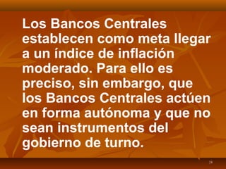 24
Los Bancos Centrales
establecen como meta llegar
a un índice de inflación
moderado. Para ello es
preciso, sin embargo, que
los Bancos Centrales actúen
en forma autónoma y que no
sean instrumentos del
gobierno de turno.
 