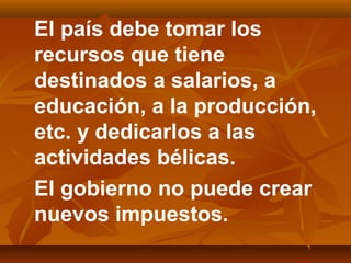 El país debe tomar los
recursos que tiene
destinados a salarios, a
educación, a la producción,
etc. y dedicarlos a las
actividades bélicas.
El gobierno no puede crear
nuevos impuestos.
 
