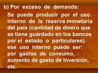 b) Por exceso de demanda:
Se puede producir por el uso
interno de la reserva monetaria
del país (cantidad de dinero que
se tiene guardado en los bancos
por el estado o particulares)
ese uso interno puede ser:
por gastos de consumo,
aumento de gasto de inversión,
etc.
 