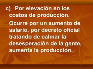c) Por elevación en los
costos de producción.
Ocurre por un aumento de
salario, por decreto oficial
tratando de calmar la
desesperación de la gente,
aumenta la producción.
 