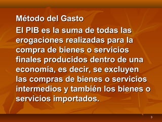 3
Método del GastoMétodo del Gasto
El PIB es la suma de todas lasEl PIB es la suma de todas las
erogaciones realizadas para laerogaciones realizadas para la
compra de bienes o servicioscompra de bienes o servicios
finales producidos dentro de unafinales producidos dentro de una
economía, es decir, se excluyeneconomía, es decir, se excluyen
las compras de bienes o servicioslas compras de bienes o servicios
intermedios y también los bienes ointermedios y también los bienes o
servicios importados.servicios importados.
 