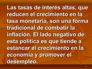 33
Las tasas de interés altas, queLas tasas de interés altas, que
reducen el crecimiento en lareducen el crecimiento en la
tasa monetaria, son una formatasa monetaria, son una forma
tradicional de combatir latradicional de combatir la
inflación. El lado negativo deinflación. El lado negativo de
esta política es que tiende aesta política es que tiende a
estancar el crecimiento en laestancar el crecimiento en la
economía y promover eleconomía y promover el
desempleo.desempleo.
 