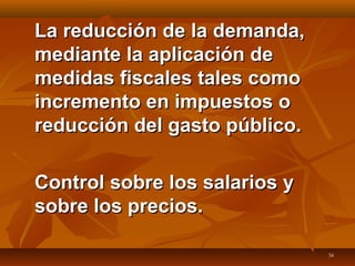 34
La reducción de la demanda,La reducción de la demanda,
mediante la aplicación demediante la aplicación de
medidas fiscales tales comomedidas fiscales tales como
incremento en impuestos oincremento en impuestos o
reducción del gasto público.reducción del gasto público.
Control sobre los salarios yControl sobre los salarios y
sobre los precios.sobre los precios.
 