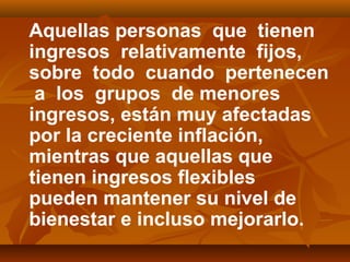 Aquellas personas que tienen
ingresos relativamente fijos,
sobre todo cuando pertenecen
a los grupos de menores
ingresos, están muy afectadas
por la creciente inflación,
mientras que aquellas que
tienen ingresos flexibles
pueden mantener su nivel de
bienestar e incluso mejorarlo.
 