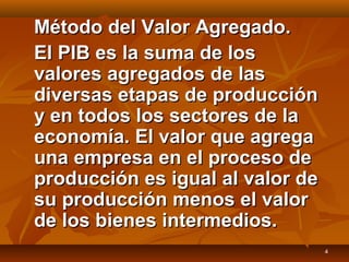 4
Método del Valor Agregado.Método del Valor Agregado.
El PIB es la suma de losEl PIB es la suma de los
valores agregados de lasvalores agregados de las
diversas etapas de produccióndiversas etapas de producción
y en todos los sectores de lay en todos los sectores de la
economía. El valor que agregaeconomía. El valor que agrega
una empresa en el proceso deuna empresa en el proceso de
producción es igual al valor deproducción es igual al valor de
su producción menos el valorsu producción menos el valor
de los bienes intermedios.de los bienes intermedios.
 