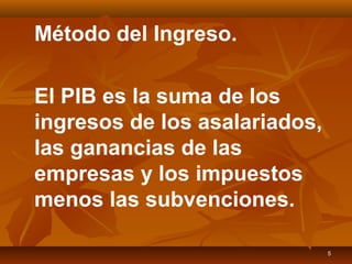 5
Método del Ingreso.
El PIB es la suma de los
ingresos de los asalariados,
las ganancias de las
empresas y los impuestos
menos las subvenciones.
 