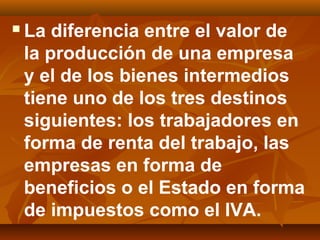  La diferencia entre el valor de
la producción de una empresa
y el de los bienes intermedios
tiene uno de los tres destinos
siguientes: los trabajadores en
forma de renta del trabajo, las
empresas en forma de
beneficios o el Estado en forma
de impuestos como el IVA.
 