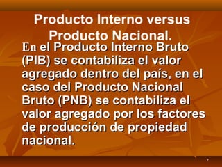 7
Producto Interno versus
Producto Nacional.
EnEn el Producto Interno Brutoel Producto Interno Bruto
(PIB) se contabiliza el valor(PIB) se contabiliza el valor
agregado dentro del país, en elagregado dentro del país, en el
caso del Producto Nacionalcaso del Producto Nacional
Bruto (PNB) se contabiliza elBruto (PNB) se contabiliza el
valor agregado por los factoresvalor agregado por los factores
de producción de propiedadde producción de propiedad
nacional.nacional.
 