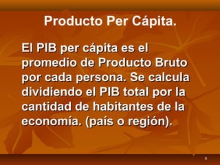 9
Producto Per Cápita.
El PIB per cápita es elEl PIB per cápita es el
promedio de Producto Brutopromedio de Producto Bruto
por cada persona. Se calculapor cada persona. Se calcula
dividiendo el PIB total por ladividiendo el PIB total por la
cantidad de habitantes de lacantidad de habitantes de la
economía. (país o región).economía. (país o región).
 