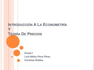 INTRODUCCIÓN A LA ECONOMETRÍA
Y
TEORÍA DE PRECIOS



        Grupo I
        Luis Albizu Pons Pérez
        Christian Robles
 