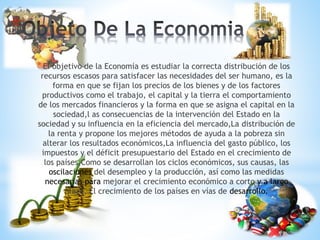 *
*El objetivo de la Economía es estudiar la correcta distribución de los
recursos escasos para satisfacer las necesidades del ser humano, es la
forma en que se fijan los precios de los bienes y de los factores
productivos como el trabajo, el capital y la tierra el comportamiento
de los mercados financieros y la forma en que se asigna el capital en la
sociedad,l as consecuencias de la intervención del Estado en la
sociedad y su influencia en la eficiencia del mercado,La distribución de
la renta y propone los mejores métodos de ayuda a la pobreza sin
alterar los resultados económicos,La influencia del gasto público, los
impuestos y el déficit presupuestario del Estado en el crecimiento de
los países,Como se desarrollan los ciclos económicos, sus causas, las
oscilaciones del desempleo y la producción, así como las medidas
necesarias para mejorar el crecimiento económico a corto y a largo
plazo, El crecimiento de los países en vías de desarrollo.
 