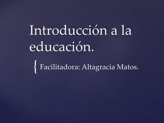 {
Introducción a la
educación.
Facilitadora: Altagracia Matos.
 