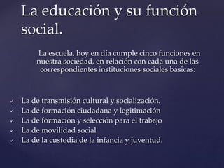 La escuela, hoy en día cumple cinco funciones en
nuestra sociedad, en relación con cada una de las
correspondientes instituciones sociales básicas:
 La de transmisión cultural y socialización.
 La de formación ciudadana y legitimación
 La de formación y selección para el trabajo
 La de movilidad social
 La de la custodia de la infancia y juventud.
La educación y su función
social.
 